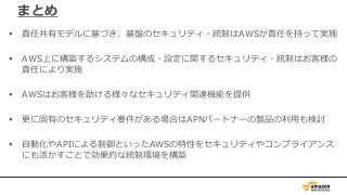 まとめ
 責任共有モデルに基づき、基盤のセキュリティ・統制はAWSが責任を持って実施
 AWS上に構築するシステムの構成・設定に関するセキュリティ・統制はお客様の
責任により実施
 AWSはお客様を助ける様々なセキュリティ関連機能を提供
 更に固有のセキュリティ要件がある場合はAPNパートナーの製品の利用も検討
 自動化やAPIによる制御といったAWSの特性をセキュリティやコンプライアンス
にも活かすことで効果的な統制環境を構築
 
