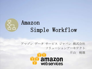 Amazon
   Simple Workflow

アマゾン データ サービス ジャパン 株式会社
         ソリューションアーキテクト
                  片山 暁雄
 