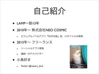 自己紹介
• LAMP一筋13年
• 2010年∼ 株式会社NEO COSMIC
- ビジュアルノベルアプリ『牡丹の庭』他、11タイトルの開発
• 2013年∼ フリーランス
- ソーシャルアプリ開発
- 講師・ITアドバイザー
• 小鳥好き
- Facebook: masaru.tomonaga
 