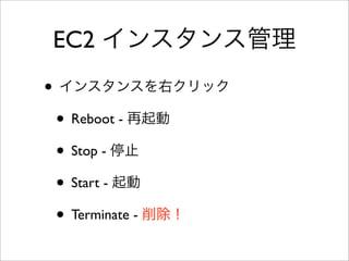 Elastic IP (EIP)
• 固定IPアドレス
• EIPを使わない場合は、EC2を停止→起
動でIPアドレスが変わる。
• 払い出し→取り付け / 取り外し→解放
• 払い出したまま取り付けないと課金対象
 