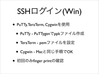 SSHログイン(Win)
• PuTTy,TeraTerm, Cygwinを使用
• PuTTy - PuTTygenでppkファイル作成
• TeraTerm - pemファイルを設定
• Cygwin - Macと同じ手順でOK
• 初回のみﬁnger printの確認
 