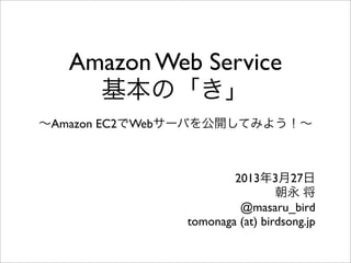 Amazon Web Service
基本の「き」
∼Amazon EC2でWebサーバを公開してみよう！∼
2013年8月17日
朝永 将
tomonaga (at) birdsong.jp
 