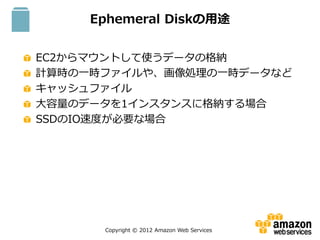 Copyright © 2012 Amazon Web Services
Ephemeral Diskの用途
EC2からマウントして使うデータの格納
計算時の一時ファイルや、画像処理の一時データなど
キャッシュファイル
大容量のデータを1インスタンスに格納する場合
SSDのIO速度が必要な場合
S3
 