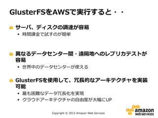 Copyright © 2012 Amazon Web Services
GlusterFSをAWSで実行すると・・
サーバ、ディスクの調達が容易
 時間課金で試すのが簡単
異なるデータセンター間・遠隔地へのレプリカテストが
容易
 世界中のデータセンターが使える
GlusterFSを使用して、冗長的なアーキテクチャを実装
可能
 最も困難なデータ冗長化を実現
 クラウドアーキテクチャの自由度が大幅にUP
 