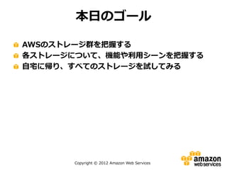 Copyright © 2012 Amazon Web Services
本日のゴール
AWSのストレージ群を把握する
各ストレージについて、機能や利用シーンを把握する
自宅に帰り、すべてのストレージを試してみる
 
