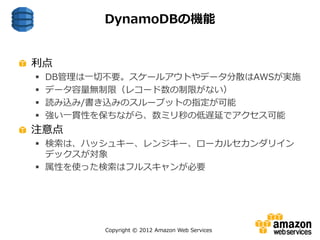 Copyright © 2012 Amazon Web Services
利点
 DB管理は一切不要。スケールアウトやデータ分散はAWSが実施
 データ容量無制限（レコード数の制限がない）
 読み込み/書き込みのスループットの指定が可能
 強い一貫性を保ちながら、数ミリ秒の低遅延でアクセス可能
注意点
 検索は、ハッシュキー、レンジキー、ローカルセカンダリイン
デックスが対象
 属性を使った検索はフルスキャンが必要
DynamoDBの機能
 