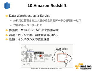 Copyright © 2012 Amazon Web Services
Data Warehouse as a Service
 分析用に整理された大量の統合業務データの管理サービス
 フルマネージドサービス
拡張性：数百GB～1.6PBまで拡張可能
高速：カラムナ型、超並列演算(MPP)
低額：インスタンスの従量課金
10.Amazon Redshift
 