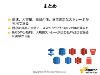 Copyright © 2012 Amazon Web Services
高速、大容量、高耐久性、さまざまなストレージが
利用できる
既存の資産に加えて、ＡＷＳクラウドならではの選択も
RAIDや分散FS、大規模ストレージなどもAWSなら安価
に実験が可能
まとめ
 