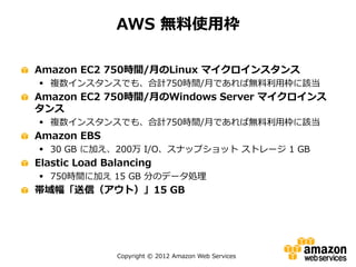 Copyright © 2012 Amazon Web Services
AWS 無料使用枠
Amazon EC2 750時間/月のLinux マイクロインスタンス
 複数インスタンスでも、合計750時間/月であれば無料利用枠に該当
Amazon EC2 750時間/月のWindows Server マイクロインス
タンス
 複数インスタンスでも、合計750時間/月であれば無料利用枠に該当
Amazon EBS
 30 GB に加え、200万 I/O、スナップショット ストレージ 1 GB
Elastic Load Balancing
 750時間に加え 15 GB 分のデータ処理
帯域幅「送信（アウト）」15 GB
 