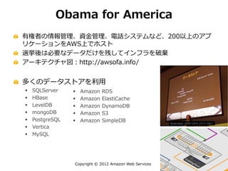 Copyright © 2012 Amazon Web Services
Obama for America
有権者の情報管理、資金管理、電話システムなど、200以上のアプ
リケーションをAWS上でホスト
選挙後は必要なデータだけを残してインフラを破棄
アーキテクチャ図：http://awsofa.info/
多くのデータストアを利用
 SQLServer
 HBase
 LevelDB
 mongoDB
 PostgreSQL
 Vertica
 MySQL
 Amazon RDS
 Amazon ElastiCache
 Amazon DynamoDB
 Amazon S3
 Amazon SimpleDB
 