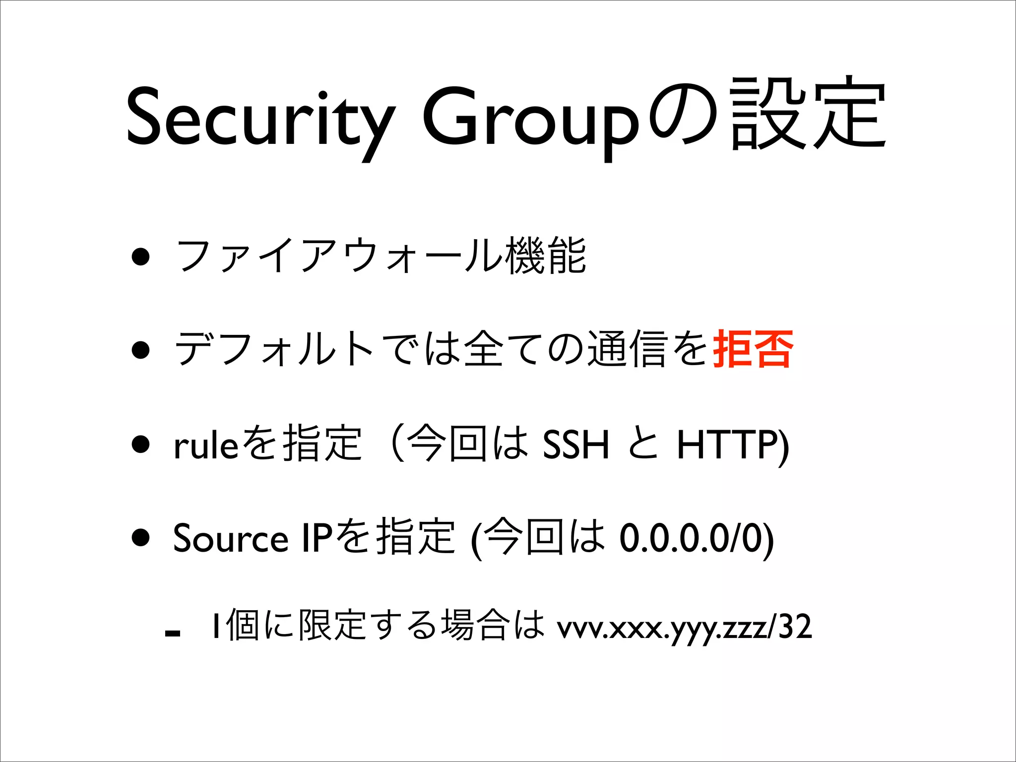Security Groupの設定
• ファイアウォール機能
• デフォルトでは全ての通信を拒否
• ruleを指定（今回は SSH と HTTP)
• Source IPを指定 (今回は 0.0.0.0/0)
- 1個に限定する場合は vvv.xxx.yyy.zzz/32
 