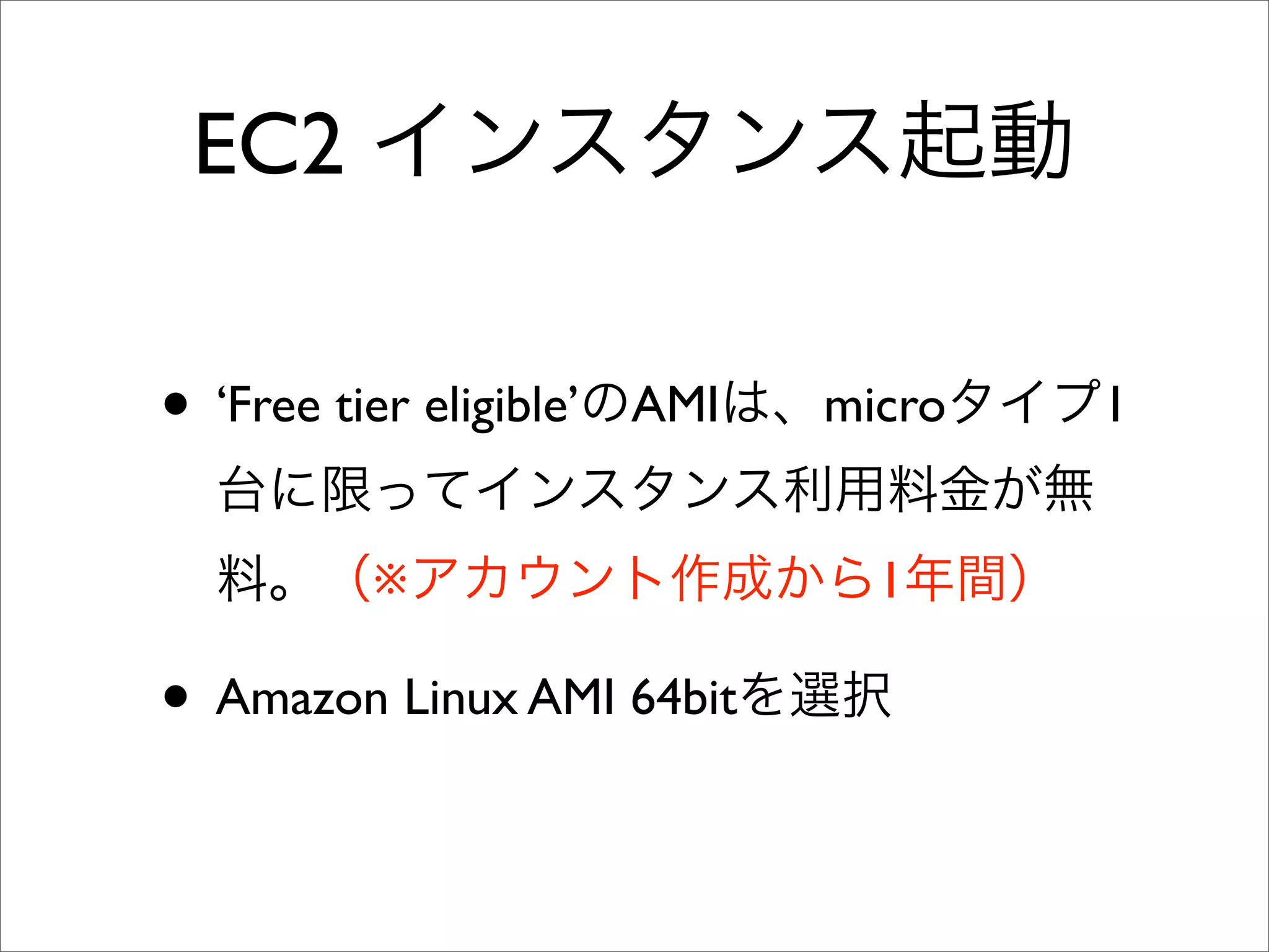 EC2 インスタンス起動
• ‘Free tier eligible’のAMIは、microタイプ1
台に限ってインスタンス利用料金が無
料。（※アカウント作成から1年間）
• Amazon Linux AMI 64bitを選択
 