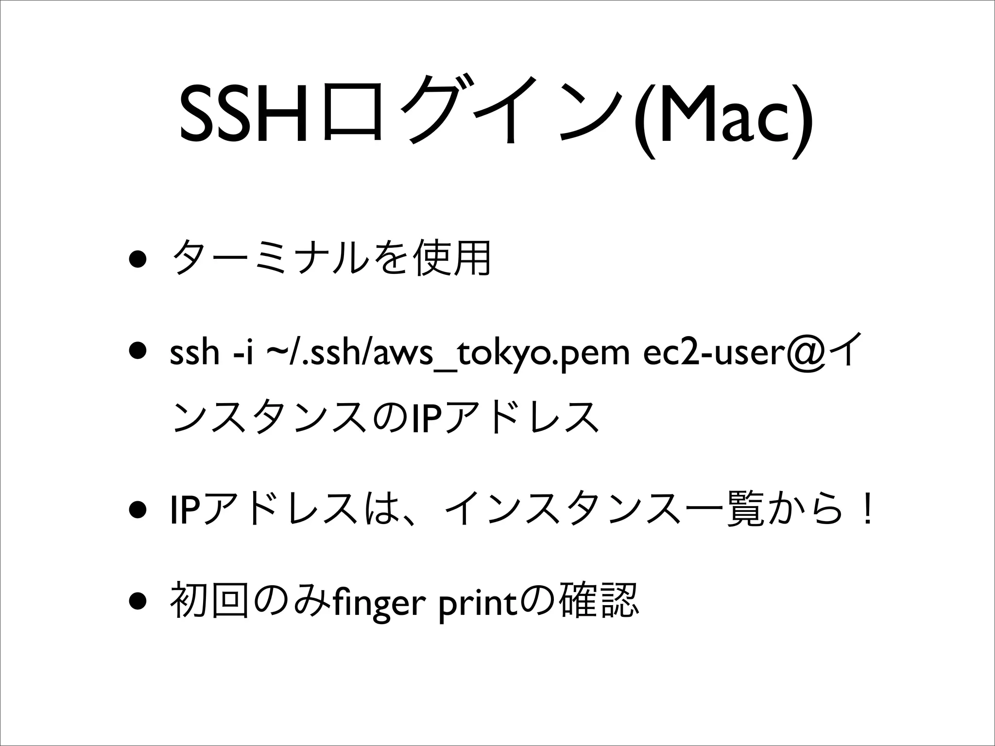 SSHログイン(Mac)
• ターミナルを使用
• ssh -i ~/.ssh/aws_tokyo.pem ec2-user@イ
ンスタンスのIPアドレス
• IPアドレスは、インスタンス一覧から！
• 初回のみﬁnger printの確認
 
