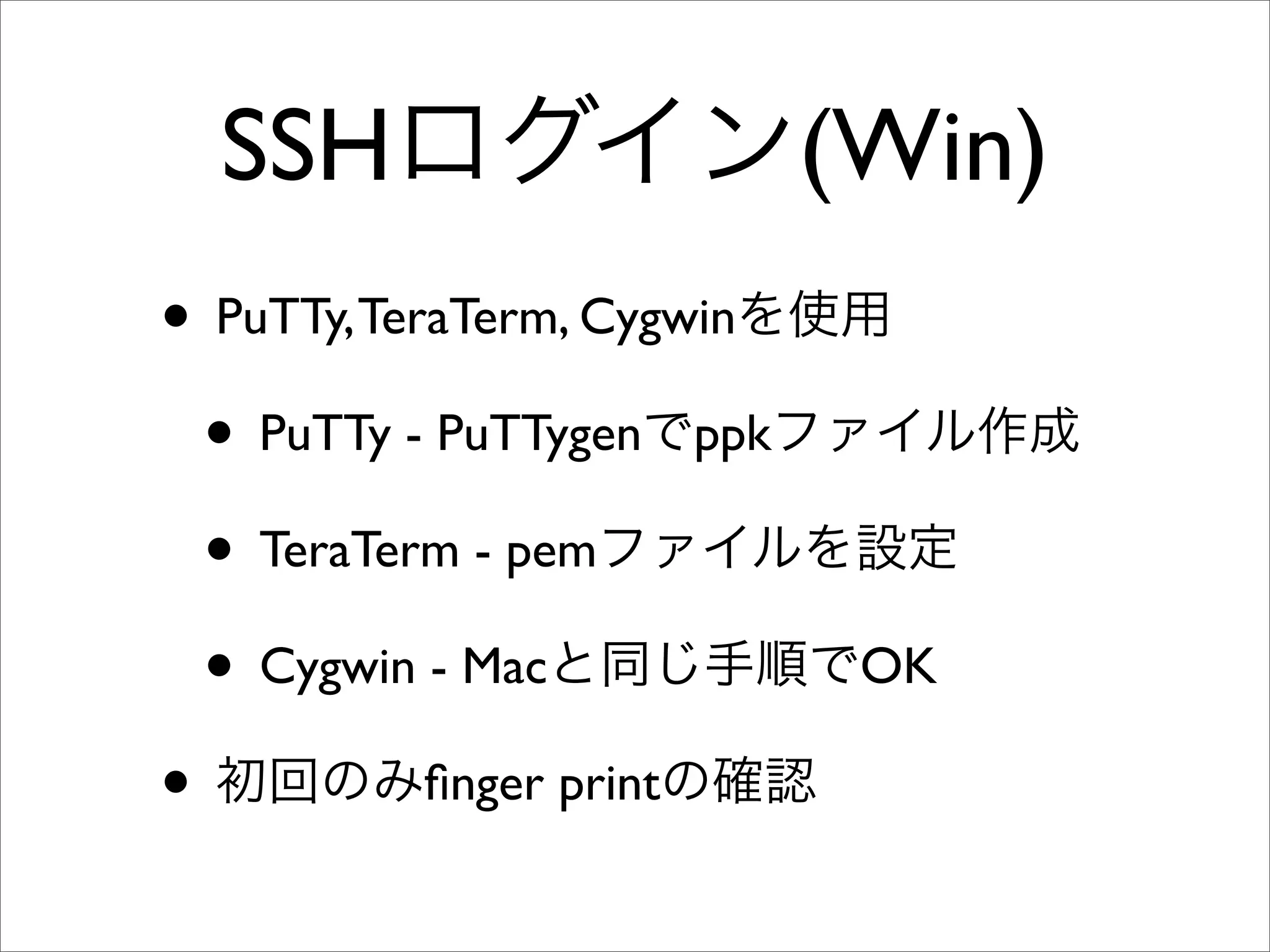 SSHログイン(Win)
• PuTTy,TeraTerm, Cygwinを使用
• PuTTy - PuTTygenでppkファイル作成
• TeraTerm - pemファイルを設定
• Cygwin - Macと同じ手順でOK
• 初回のみﬁnger printの確認
 