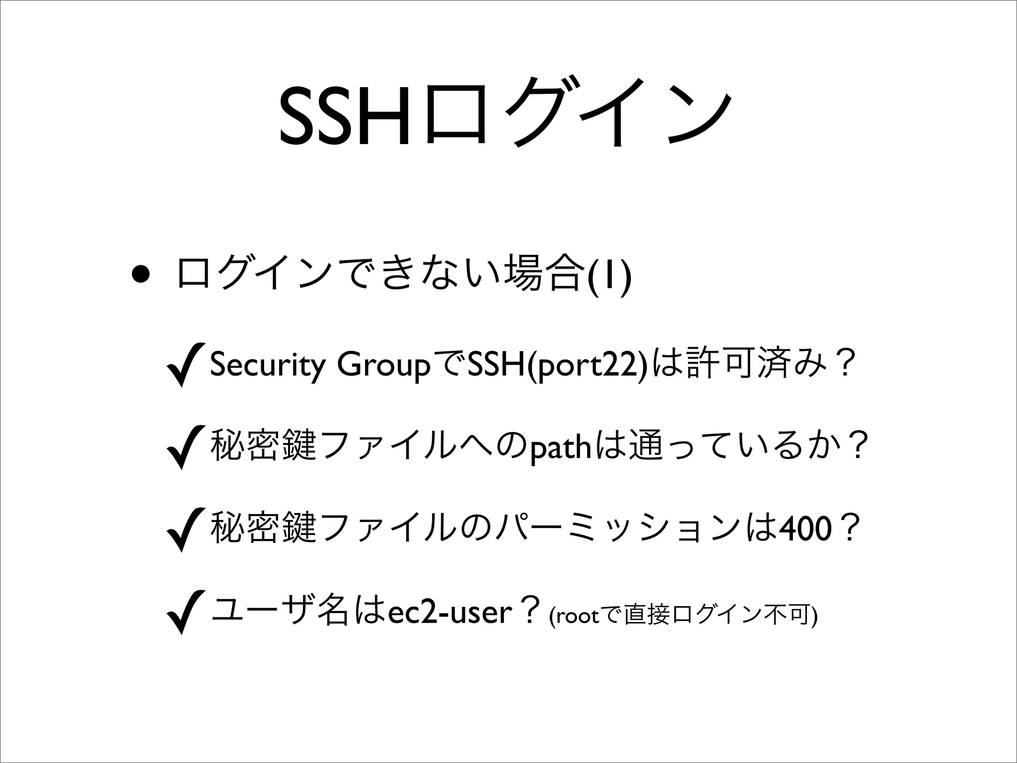 SSHログイン
• ログインできない場合(1)
✓Security GroupでSSH(port22)は許可済み？
✓秘密 ファイルへのpathは通っているか？
✓秘密 ファイルのパーミッションは400？
✓ユーザ名はec2-user？(rootで直接ログイン不可)
 