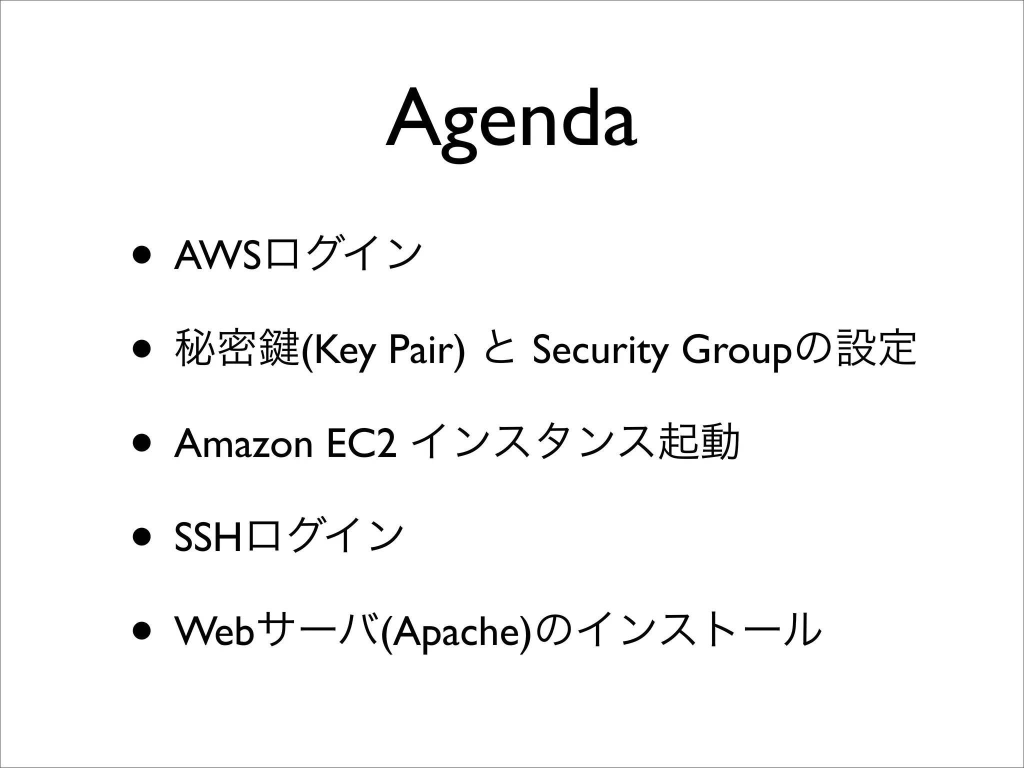 Agenda
• AWSログイン
• 秘密 (Key Pair) と Security Groupの設定
• Amazon EC2 インスタンス起動
• SSHログイン
• Webサーバ(Apache)のインストール
 