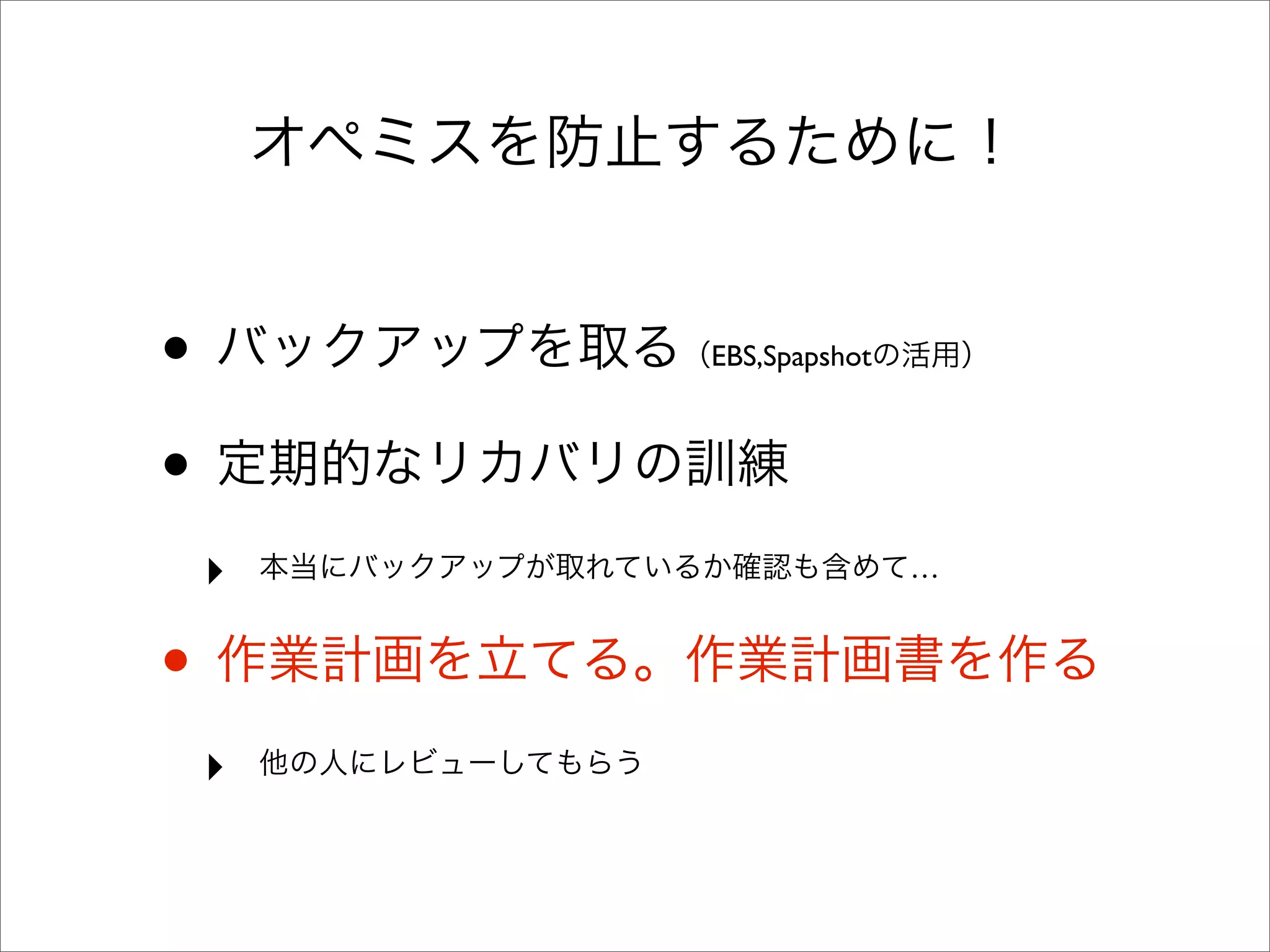 オペミスを防止するために！
• バックアップを取る（EBS,Spapshotの活用）
• 定期的なリカバリの訓練
‣ 本当にバックアップが取れているか確認も含めて…
• 作業計画を立てる。作業計画書を作る
‣ 他の人にレビューしてもらう
 