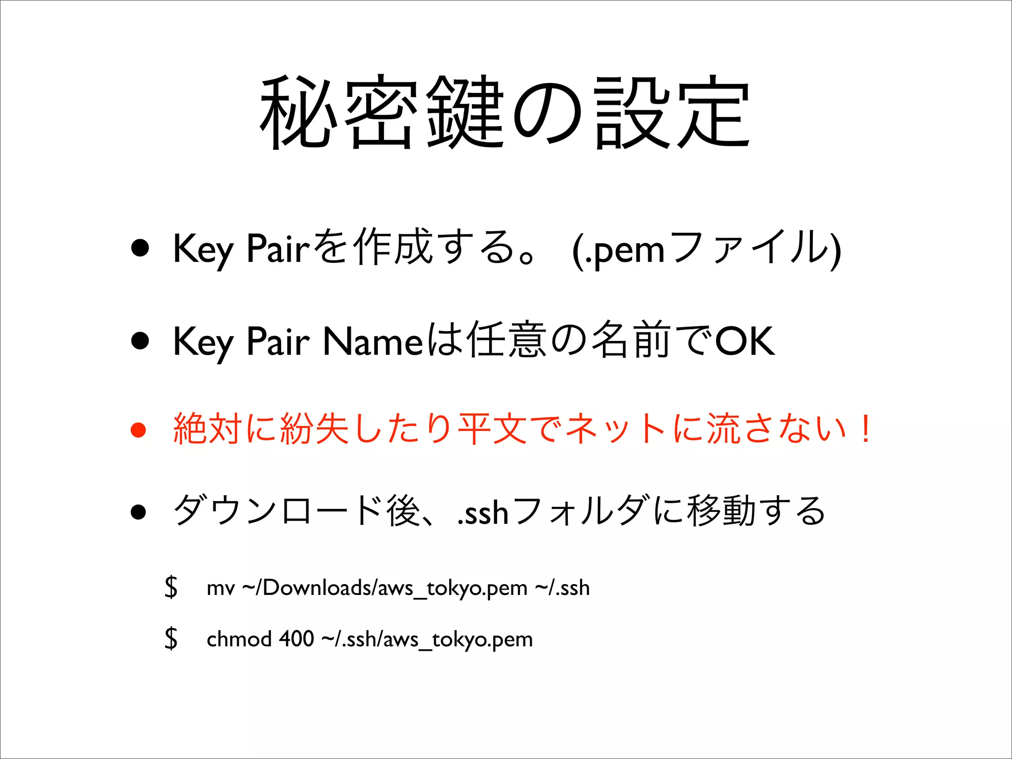 秘密 の設定
• Key Pairを作成する。 (.pemファイル)
• Key Pair Nameは任意の名前でOK
• 絶対に紛失したり平文でネットに流さない！
• ダウンロード後、.sshフォルダに移動する
$ mv ~/Downloads/aws_tokyo.pem ~/.ssh
$ chmod 400 ~/.ssh/aws_tokyo.pem
 