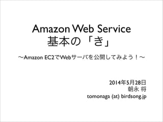 Amazon Web Service
基本の「き」
∼Amazon EC2でWebサーバを公開してみよう！∼
2014年5月28日
朝永 将
tomonaga (at) birdsong.jp
 