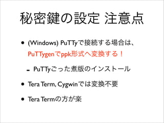 秘密 の設定 注意点
• (Windows) PuTTyで接続する場合は、
PuTTygenでppk形式へ変換する！
- PuTTyごった煮版のインストール
• Tera Term, Cygwinでは変換不要
• Tera Termの方が楽
 