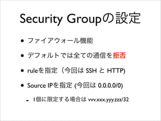 Security Groupの設定
• ファイアウォール機能
• デフォルトでは全ての通信を拒否
• ruleを指定（今回は SSH と HTTP)
• Source IPを指定 (今回は 0.0.0.0/0)
- 1個に限定する場合は vvv.xxx.yyy.zzz/32
 