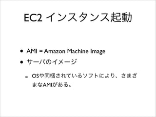 EC2 インスタンス起動
• AMI = Amazon Machine Image
• サーバのイメージ
- OSや同梱されているソフトにより、さまざ
まなAMIがある。
 