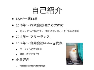 自己紹介
• LAMP一筋13年
• 2010年∼ 株式会社NEO COSMIC
- ビジュアルノベルアプリ『牡丹の庭』他、11タイトルの開発
• 2013年∼ フリーランス
• 2014年∼ 合同会社birdsong 代表
- ソーシャルアプリ開発
- 講師・ITアドバイザー
• 小鳥好き
- Facebook: masaru.tomonaga
 