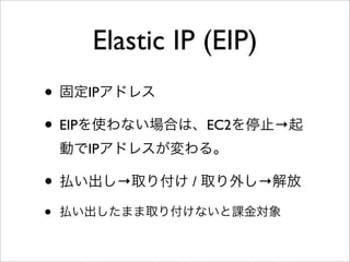 Elastic IP (EIP)
• 固定IPアドレス
• EIPを使わない場合は、EC2を停止→起
動でIPアドレスが変わる。
• 払い出し→取り付け / 取り外し→解放
• 払い出したまま取り付けないと課金対象
 