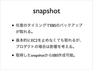 snapshot
• 任意のタイミングでEBSのバックアップ
が取れる。
• 基本的にEC2を止めなくても取れるが、
プロダクトの場合は影響を考える。
• 取得したsnapshotからEBS作成可能。
 