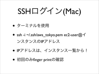 SSHログイン(Mac)
• ターミナルを使用
• ssh -i ~/.ssh/aws_tokyo.pem ec2-user@イ
ンスタンスのIPアドレス
• IPアドレスは、インスタンス一覧から！
• 初回のみﬁnger printの確認
 