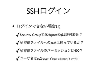 SSHログイン
• ログインできない場合(1)
✓Security GroupでSSH(port22)は許可済み？
✓秘密 ファイルへのpathは通っているか？
✓秘密 ファイルのパーミッションは400？
✓ユーザ名はec2-user？(rootで直接ログイン不可)
 
