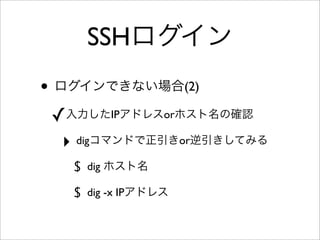 SSHログイン
• ログインできない場合(2)
✓入力したIPアドレスorホスト名の確認
‣ digコマンドで正引きor逆引きしてみる
$ dig ホスト名
$ dig -x IPアドレス
 