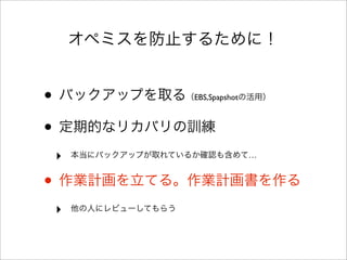 オペミスを防止するために！
• バックアップを取る（EBS,Spapshotの活用）
• 定期的なリカバリの訓練
‣ 本当にバックアップが取れているか確認も含めて…
• 作業計画を立てる。作業計画書を作る
‣ 他の人にレビューしてもらう
 