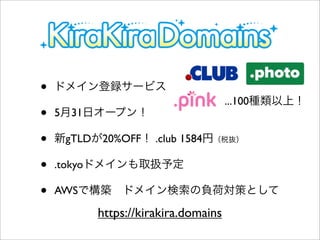 • ドメイン登録サービス
• 5月31日オープン！
• 新gTLDが20%OFF！ .club 1584円（税抜）
• .tokyoドメインも取扱予定
• AWSで構築 ドメイン検索の負荷対策として
...100種類以上！
https://kirakira.domains
 