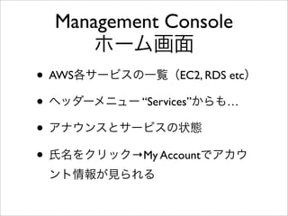 Management Console
ホーム画面
• AWS各サービスの一覧（EC2, RDS etc）
• ヘッダーメニュー “Services”からも…
• アナウンスとサービスの状態
• 氏名をクリック→My Accountでアカウ
ント情報が見られる
 