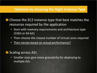 Choose the EC2 instance type that best matches the
resources required by the application
• Start with memory requirements and architecture type
(32bit or 64-bit)
• Then choose the closest number of virtual cores required
• Then iterate based on actual performance!!
Scaling across AZs
• Smaller sizes give more granularity for deploying to
multiple AZs
Optimize by choosing the Right Instance Type
 