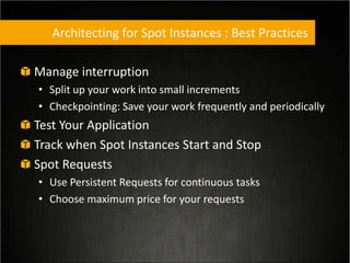 Architecting for Spot Instances : Best Practices
Manage interruption
• Split up your work into small increments
• Checkpointing: Save your work frequently and periodically
Test Your Application
Track when Spot Instances Start and Stop
Spot Requests
• Use Persistent Requests for continuous tasks
• Choose maximum price for your requests
 