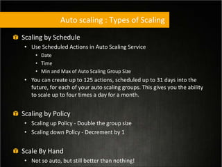 Auto scaling : Types of Scaling
Scaling by Schedule
• Use Scheduled Actions in Auto Scaling Service
• Date
• Time
• Min and Max of Auto Scaling Group Size
• You can create up to 125 actions, scheduled up to 31 days into the
future, for each of your auto scaling groups. This gives you the ability
to scale up to four times a day for a month.
Scaling by Policy
• Scaling up Policy - Double the group size
• Scaling down Policy - Decrement by 1
Scale By Hand
• Not so auto, but still better than nothing!
 
