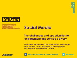 Social Media
The challenges and opportunities for
engagement and service delivery
Paul Aiken, Evaluation & Communications Team Leader
Matt Gleeson, Senior Education & Training Officer
Ray Stephens, Online Project Leader
@regenuchttp://www.facebook.com/ReGenUC
 