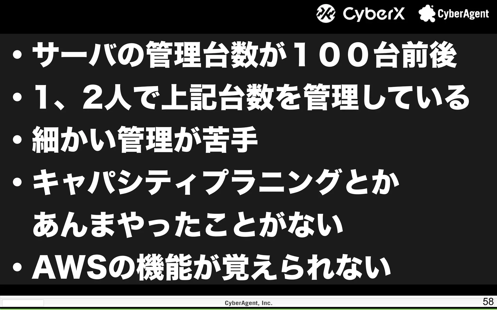 58
・サーバの管理台数が１００台前後
・1、2人で上記台数を管理している
・細かい管理が苦手
・キャパシティプラニングとか
 あんまやったことがない
・AWSの機能が覚えられない
 