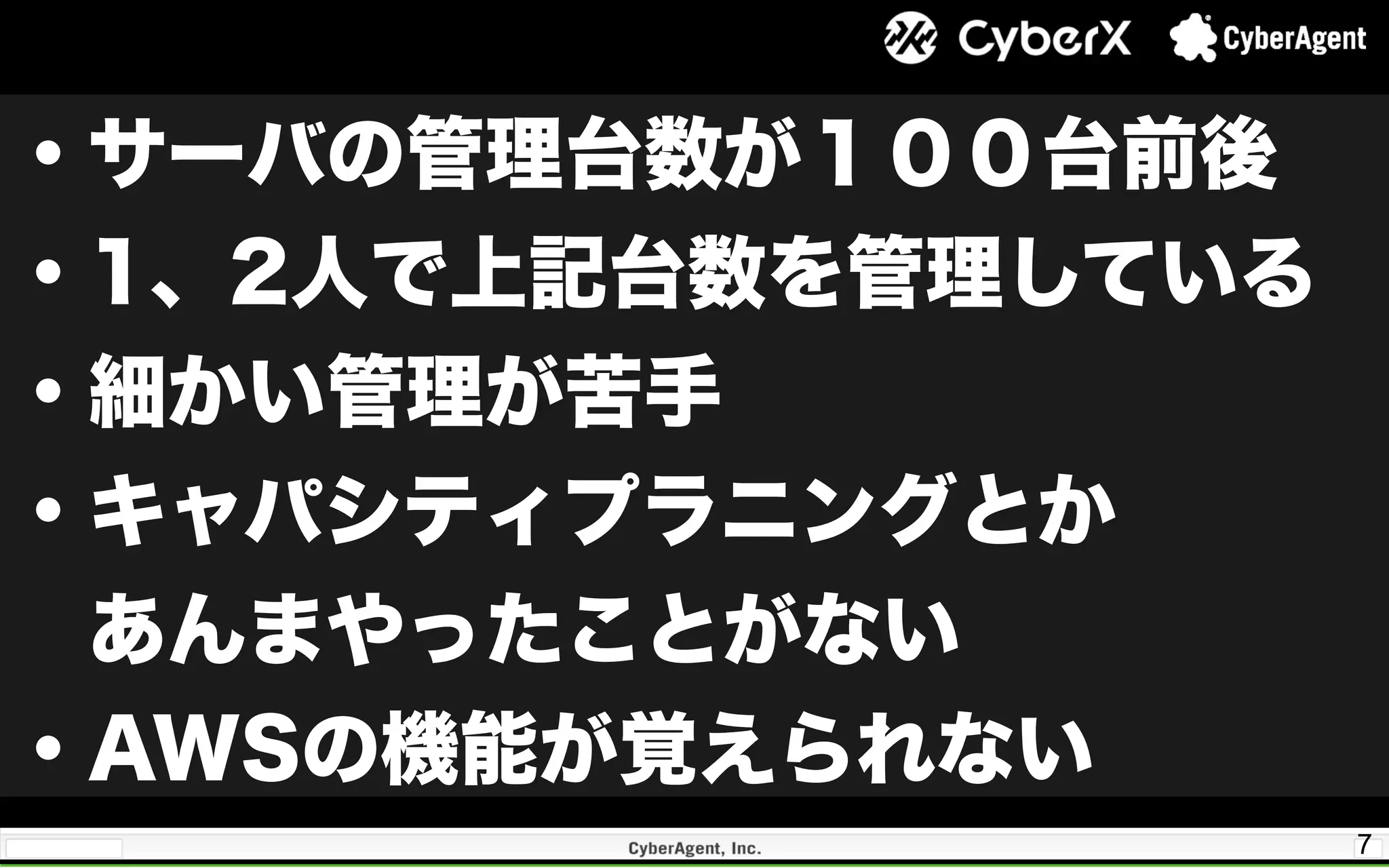 7
・サーバの管理台数が１００台前後
・1、2人で上記台数を管理している
・細かい管理が苦手
・キャパシティプラニングとか
 あんまやったことがない
・AWSの機能が覚えられない
 