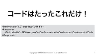 Copyright (C) KDDI Web Communications Inc.All Rights Reserved
コードはたったこれだけ！
7
<?xml version="1.0" encoding="UTF-8"?>	

<Response>	

<Dial callerId="+8150xxxxyyyy"><Conference>twilioConference</Conference></Dial>	

</Response>
 
