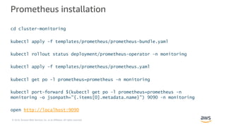 © 2018, Amazon Web Services, Inc. or its Affiliates. All rights reserved.
Prometheus installation
cd cluster-monitoring
kubectl apply -f templates/prometheus/prometheus-bundle.yaml
kubectl rollout status deployment/prometheus-operator -n monitoring
kubectl apply -f templates/prometheus/prometheus.yaml
kubectl get po -l prometheus=prometheus -n monitoring
kubectl port-forward $(kubectl get po -l prometheus=prometheus -n
monitoring -o jsonpath="{.items[0].metadata.name}") 9090 -n monitoring
open http://localhost:9090
 