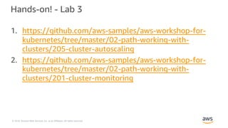 © 2018, Amazon Web Services, Inc. or its Affiliates. All rights reserved.
Hands-on! - Lab 3
1. https://github.com/aws-samples/aws-workshop-for-
kubernetes/tree/master/02-path-working-with-
clusters/205-cluster-autoscaling
2. https://github.com/aws-samples/aws-workshop-for-
kubernetes/tree/master/02-path-working-with-
clusters/201-cluster-monitoring
 