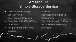 • Object-based storage
(no Filesystem)
• Easily store/retrieve data
• Durability of 99.999999999%
or 99.99%
• Integrated with other AWS
Services
• Scalable
• Redundancy is managed
transparently
• File (Object): up to 5 TB each
• HTTP, HTTPS, BitTorrent
protocols
28
Amazon S3
Simple Storage Service
 
