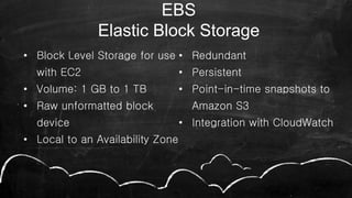 • Block Level Storage for use
with EC2
• Volume: 1 GB to 1 TB
• Raw unformatted block
device
• Local to an Availability Zone
• Redundant
• Persistent
• Point-in-time snapshots to
Amazon S3
• Integration with CloudWatch
46
EBS
Elastic Block Storage
 