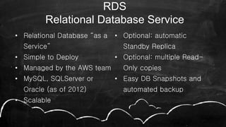 • Relational Database “as a
Service”
• Simple to Deploy
• Managed by the AWS team
• MySQL, SQLServer or
Oracle (as of 2012)
• Scalable
• Optional: automatic
Standby Replica
• Optional: multiple Read-
Only copies
• Easy DB Snapshots and
automated backup
49
RDS
Relational Database Service
 