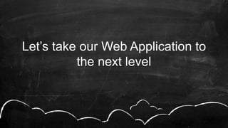 Let’s take our Web Application to
the next level
 