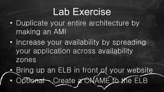 Lab Exercise
• Duplicate your entire architecture by
making an AMI
• Increase your availability by spreading
your application across availability
zones
• Bring up an ELB in front of your website
• Optional – Create a CNAME to the ELB
 