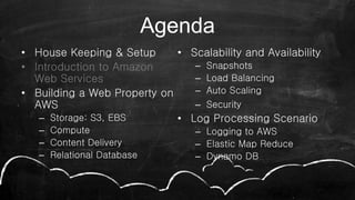Agenda
• House Keeping & Setup
• Introduction to Amazon
Web Services
• Building a Web Property on
AWS
– Storage: S3, EBS
– Compute
– Content Delivery
– Relational Database
• Scalability and Availability
– Snapshots
– Load Balancing
– Auto Scaling
– Security
• Log Processing Scenario
– Logging to AWS
– Elastic Map Reduce
– Dynamo DB
 
